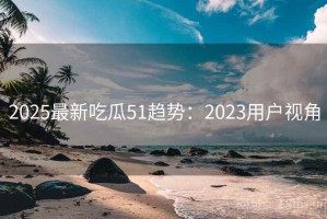 2025最新吃瓜51趋势：2023用户视角