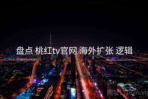 盘点 桃红tv官网 海外扩张 逻辑
