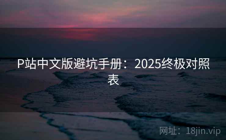 P站中文版避坑手册:2025终极对照表 P站中文版避坑手册:2025终极对照表