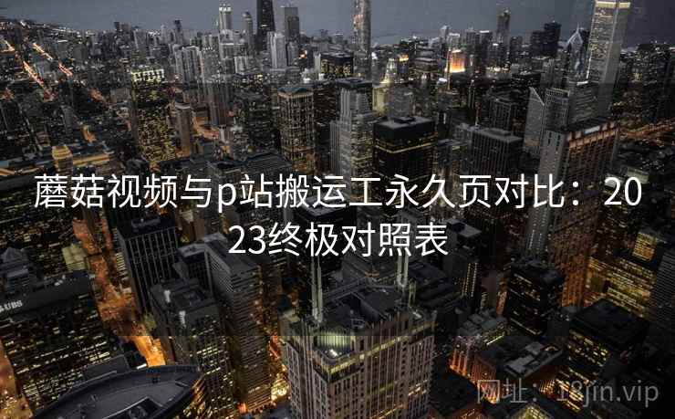 蘑菇视频与p站搬运工永久页对比：2023终极对照表
