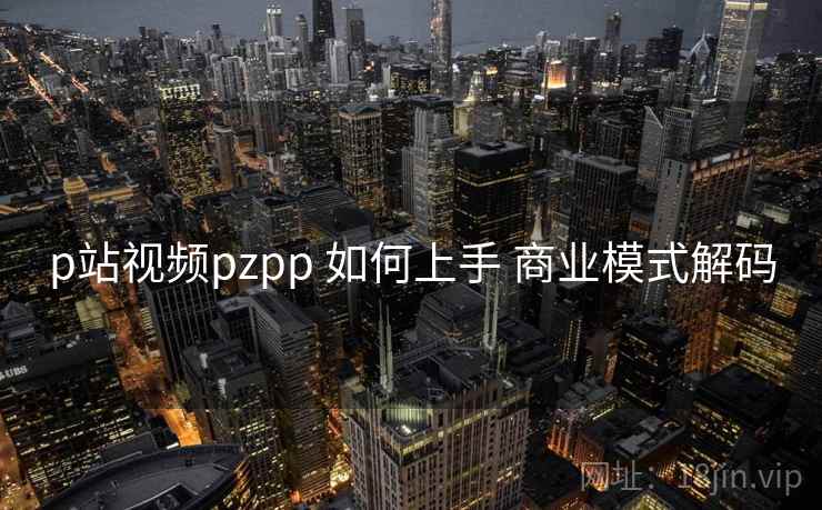 p站视频pzpp 如何上手 商业模式解码 p站视频pzpp 如何上手 商业模式解码