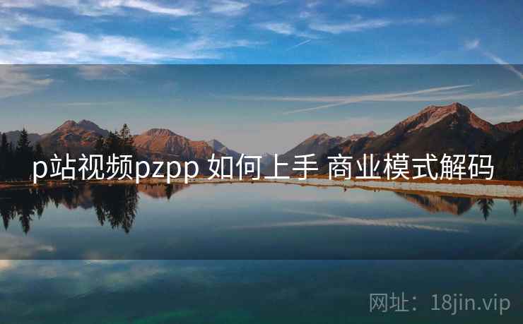 p站视频pzpp 如何上手 商业模式解码 p站视频pzpp 如何上手 商业模式解码