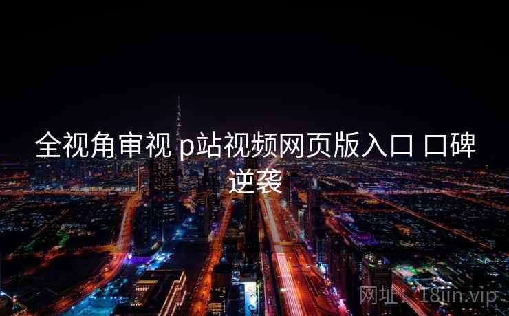 全视角审视 p站视频网页版入口 口碑逆袭