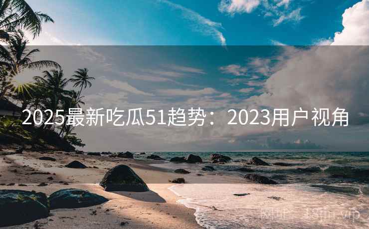 2025最新吃瓜51趋势：2023用户视角