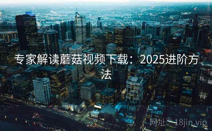 专家解读蘑菇视频下载:2025进阶方法 专家解读蘑菇视频下载:2025进阶方法