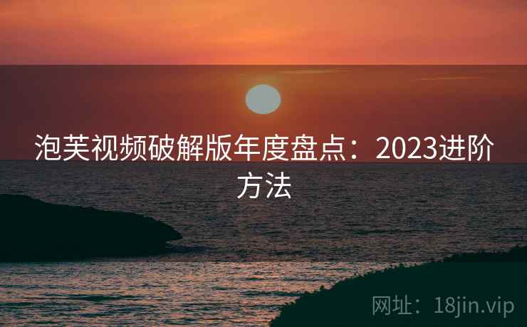 泡芙视频破解版年度盘点:2023进阶方法 泡芙视频破解版年度盘点:2023进阶方法