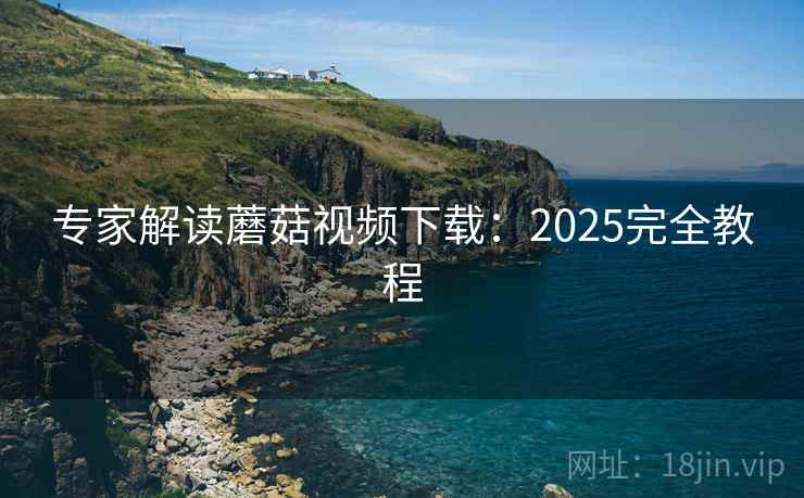 专家解读蘑菇视频下载:2025完全教程 专家解读蘑菇视频下载:2025完全教程