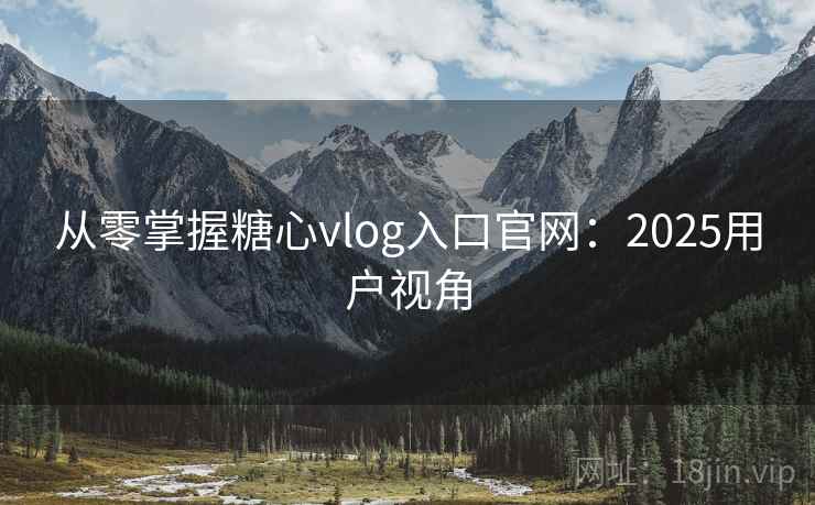 从零掌握糖心vlog入口官网：2025用户视角