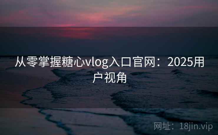 从零掌握糖心vlog入口官网：2025用户视角