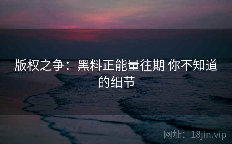 版权之争:黑料正能量往期 你不知道的细节 版权之争:黑料正能量往期 你不知道的细节