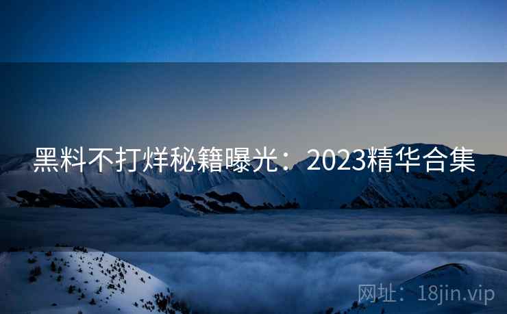 黑料不打烊秘籍曝光:2023精华合集 黑料不打烊秘籍曝光:2023精华合集