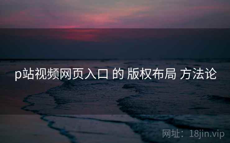 p站视频网页入口 的 版权布局 方法论