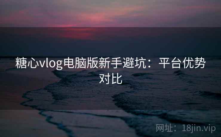 糖心vlog电脑版新手避坑：平台优势对比